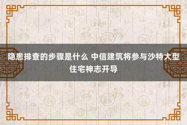 隐患排查的步骤是什么 中信建筑将参与沙特大型住宅神志开导