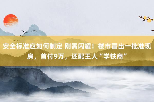 安全标准应如何制定 刚需闪耀！楼市冒出一批准现房，首付9万，还配王人“学铁商”