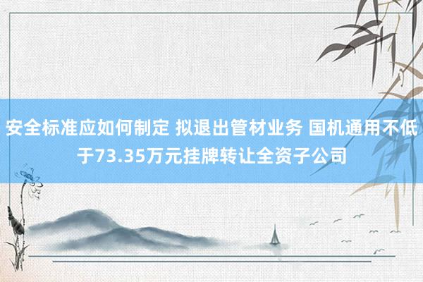 安全标准应如何制定 拟退出管材业务 国机通用不低于73.35万元挂牌转让全资子公司