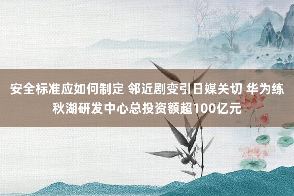 安全标准应如何制定 邻近剧变引日媒关切 华为练秋湖研发中心总投资额超100亿元