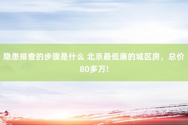 隐患排查的步骤是什么 北京最低廉的城区房，总价80多万!