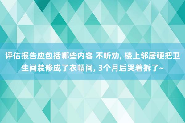 评估报告应包括哪些内容 不听劝, 楼上邻居硬把卫生间装修成了衣帽间, 3个月后哭着拆了~