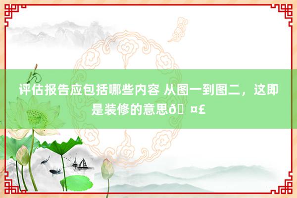 评估报告应包括哪些内容 从图一到图二，这即是装修的意思🤣