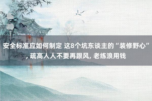 安全标准应如何制定 这8个坑东谈主的“装修野心”, 疏高人人不要再跟风, 老练浪用钱