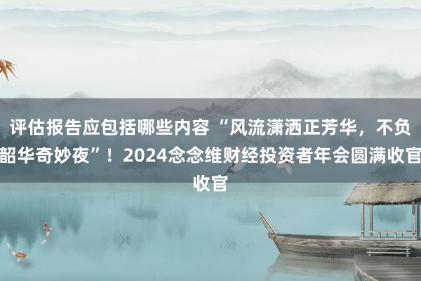 评估报告应包括哪些内容 “风流潇洒正芳华，不负韶华奇妙夜”！2024念念维财经投资者年会圆满收官