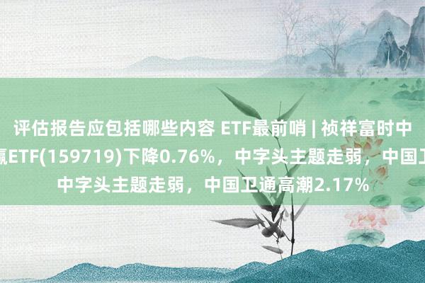 评估报告应包括哪些内容 ETF最前哨 | 祯祥富时中国国企盛开共赢ETF(159719)下降0.76%，中字头主题走弱，中国卫通高潮2.17%