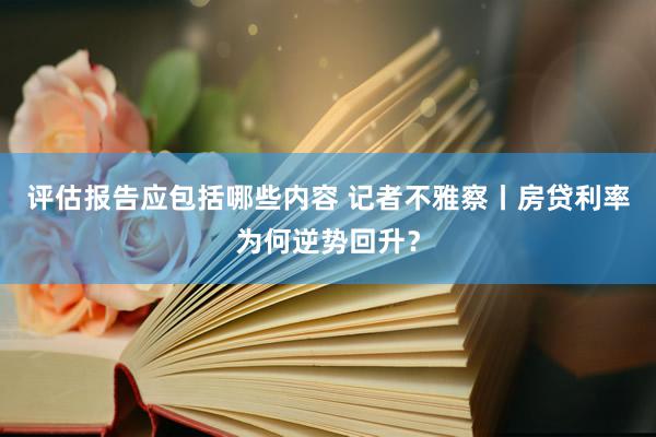 评估报告应包括哪些内容 记者不雅察丨房贷利率为何逆势回升？