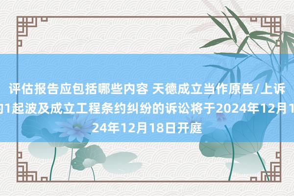 评估报告应包括哪些内容 天德成立当作原告/上诉东谈主的1起波及成立工程条约纠纷的诉讼将于2024年12月18日开庭