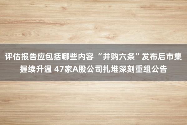 评估报告应包括哪些内容 “并购六条”发布后市集握续升温 47家A股公司扎堆深刻重组公告