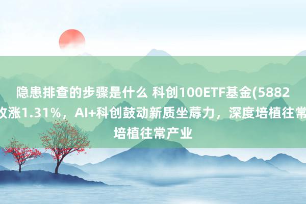 隐患排查的步骤是什么 科创100ETF基金(588220)收涨1.31%，AI+科创鼓动新质坐蓐力，深度培植往常产业