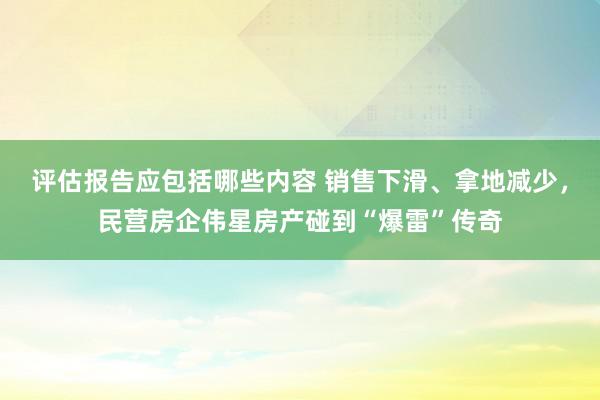 评估报告应包括哪些内容 销售下滑、拿地减少，民营房企伟星房产碰到“爆雷”传奇