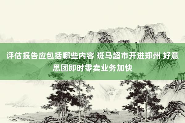 评估报告应包括哪些内容 斑马超市开进郑州 好意思团即时零卖业务加快