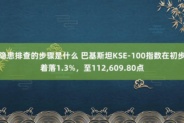 隐患排查的步骤是什么 巴基斯坦KSE-100指数在初步着落1.3%，至112,609.80点