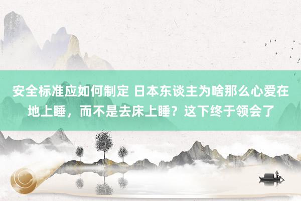 安全标准应如何制定 日本东谈主为啥那么心爱在地上睡，而不是去床上睡？这下终于领会了