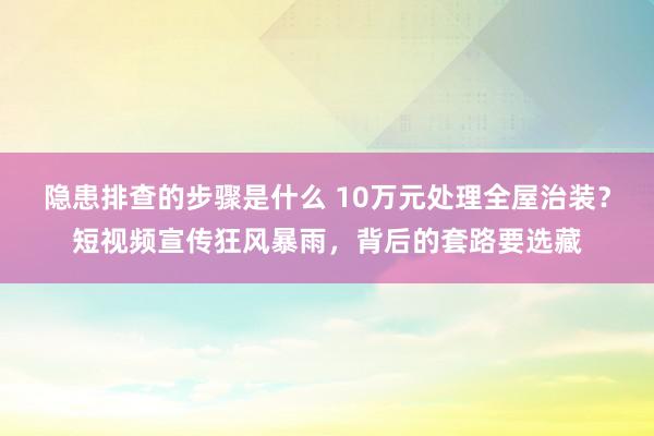 隐患排查的步骤是什么 10万元处理全屋治装？短视频宣传狂风暴雨，背后的套路要选藏