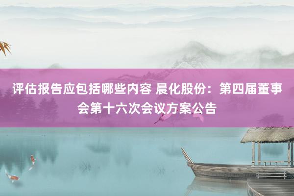 评估报告应包括哪些内容 晨化股份：第四届董事会第十六次会议方案公告