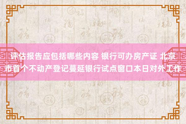 评估报告应包括哪些内容 银行可办房产证 北京市首个不动产登记蔓延银行试点窗口本日对外工作