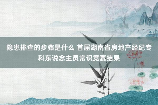 隐患排查的步骤是什么 首届湖南省房地产经纪专科东说念主员常识竞赛结果