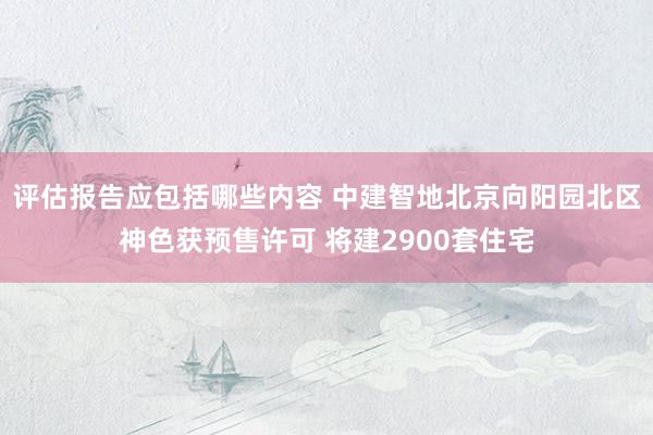 评估报告应包括哪些内容 中建智地北京向阳园北区神色获预售许可 将建2900套住宅