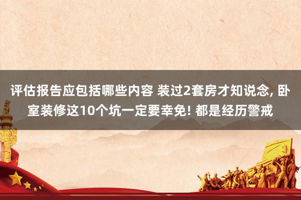 评估报告应包括哪些内容 装过2套房才知说念, 卧室装修这10个坑一定要幸免! 都是经历警戒