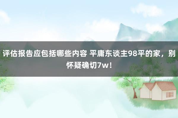 评估报告应包括哪些内容 平庸东谈主98平的家，别怀疑确切7w！