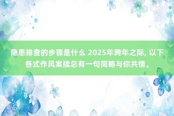 隐患排查的步骤是什么 2025年跨年之际, 以下各式作风案牍总有一句简略与你共情。