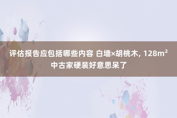 评估报告应包括哪些内容 白墙×胡桃木, 128m²中古家硬装好意思呆了