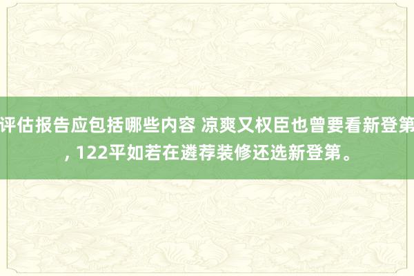 评估报告应包括哪些内容 凉爽又权臣也曾要看新登第, 122平如若在遴荐装修还选新登第。