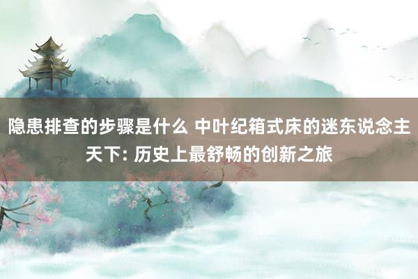 隐患排查的步骤是什么 中叶纪箱式床的迷东说念主天下: 历史上最舒畅的创新之旅