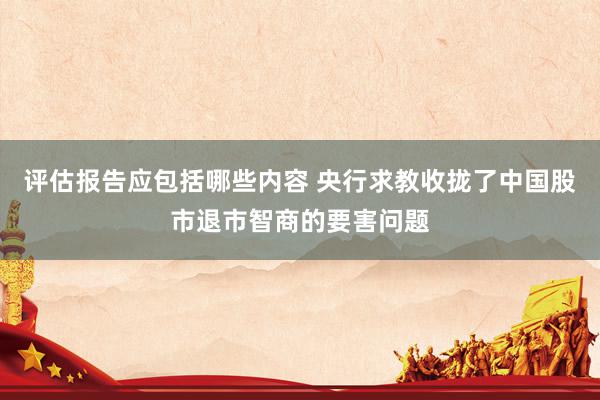 评估报告应包括哪些内容 央行求教收拢了中国股市退市智商的要害问题