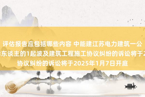 评估报告应包括哪些内容 中能建江苏电力建筑一公司动作被告/被上诉东谈主的1起波及建筑工程施工协议纠纷的诉讼将于2025年1月7日开庭