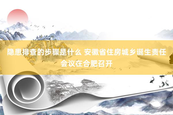 隐患排查的步骤是什么 安徽省住房城乡诞生责任会议在合肥召开