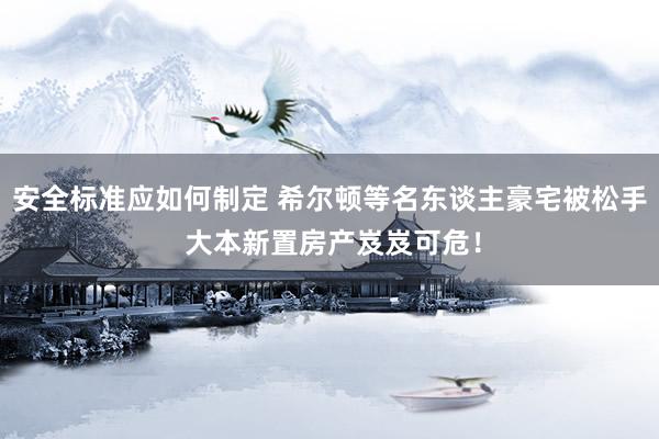 安全标准应如何制定 希尔顿等名东谈主豪宅被松手 大本新置房产岌岌可危！