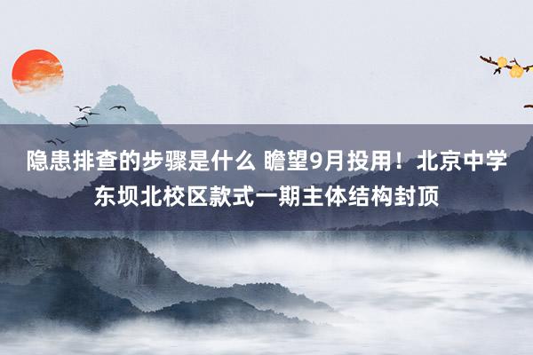 隐患排查的步骤是什么 瞻望9月投用！北京中学东坝北校区款式一期主体结构封顶