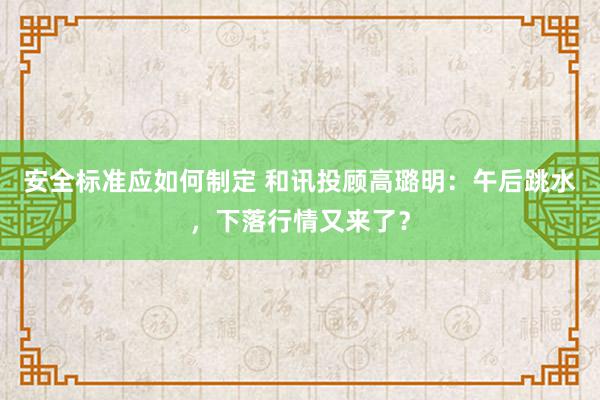 安全标准应如何制定 和讯投顾高璐明：午后跳水，下落行情又来了？