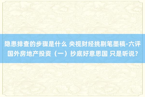 隐患排查的步骤是什么 央视财经挑剔笔墨稿-六评国外房地产投资（一）抄底好意思国 只是听说？