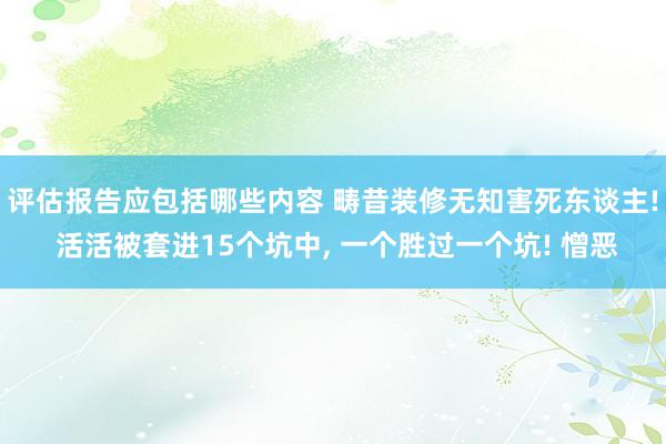 评估报告应包括哪些内容 畴昔装修无知害死东谈主! 活活被套进15个坑中, 一个胜过一个坑! 憎恶