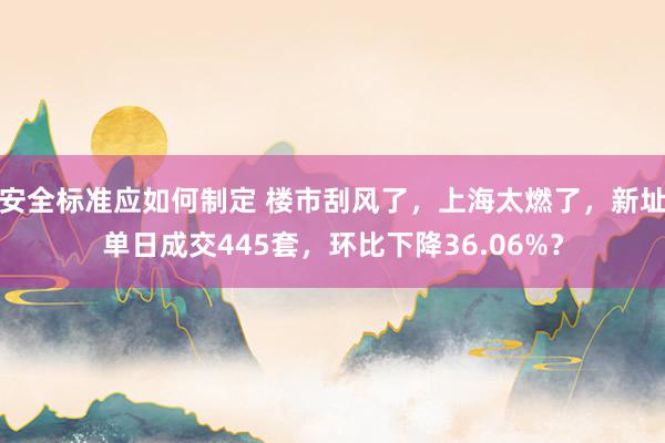 安全标准应如何制定 楼市刮风了，上海太燃了，新址单日成交445套，环比下降36.06%？