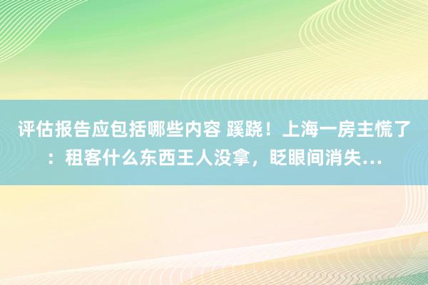 评估报告应包括哪些内容 蹊跷！上海一房主慌了：租客什么东西王人没拿，眨眼间消失…