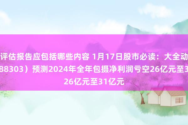 评估报告应包括哪些内容 1月17日股市必读：大全动力（688303）预测2024年全年包摄净利润亏空26亿元至31亿元