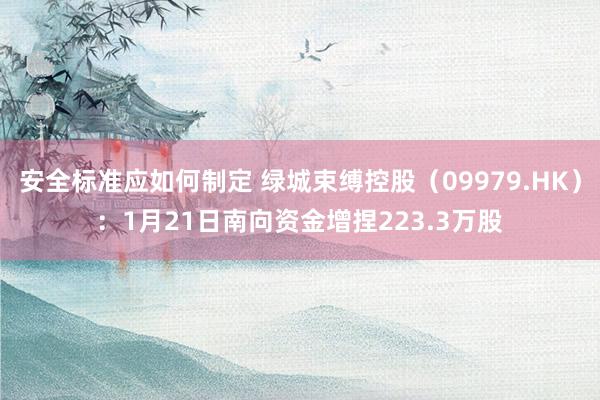 安全标准应如何制定 绿城束缚控股（09979.HK）：1月21日南向资金增捏223.3万股