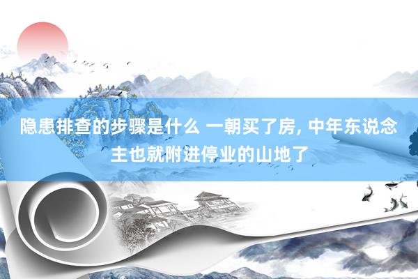 隐患排查的步骤是什么 一朝买了房, 中年东说念主也就附进停业的山地了