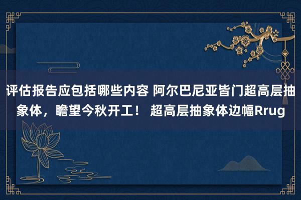 评估报告应包括哪些内容 阿尔巴尼亚皆门超高层抽象体，瞻望今秋开工！ 超高层抽象体边幅Rrug