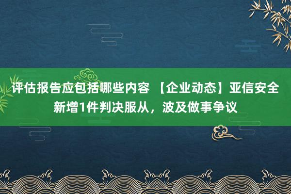 评估报告应包括哪些内容 【企业动态】亚信安全新增1件判决服从，波及做事争议