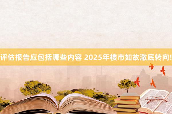 评估报告应包括哪些内容 2025年楼市如故澈底转向!