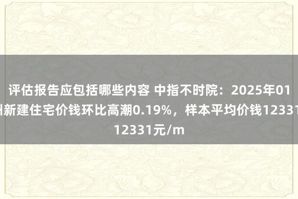 评估报告应包括哪些内容 中指不时院：2025年01月郑州新建住宅价钱环比高潮0.19%，样本平均价钱12331元/m