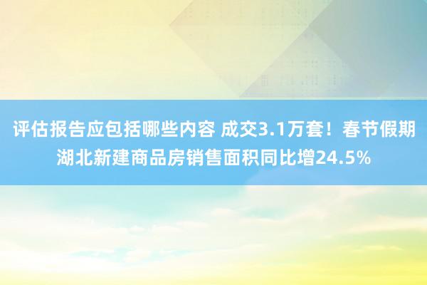 评估报告应包括哪些内容 成交3.1万套！春节假期湖北新建商品房销售面积同比增24.5%