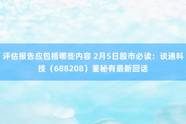 评估报告应包括哪些内容 2月5日股市必读：谈通科技（688208）董秘有最新回话