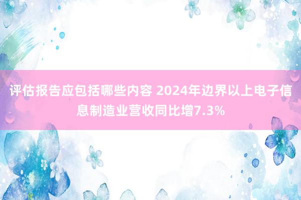 评估报告应包括哪些内容 2024年边界以上电子信息制造业营收同比增7.3%