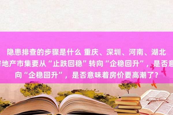 隐患排查的步骤是什么 重庆、深圳、河南、湖北等地春节之后建议房地产市集要从“止跌回稳”转向“企稳回升”，是否意味着房价要高潮了？